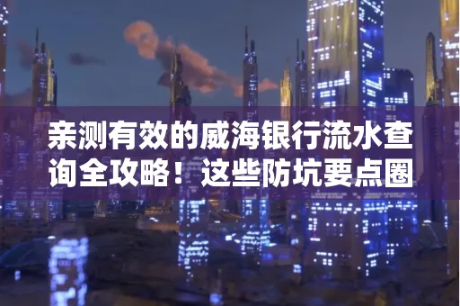 亲测有效的威海银行流水查询全攻略!这些防坑要点圈起来重点看