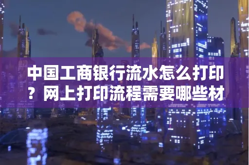 中国工商银行流水怎么打印?网上打印流程需要哪些材料?