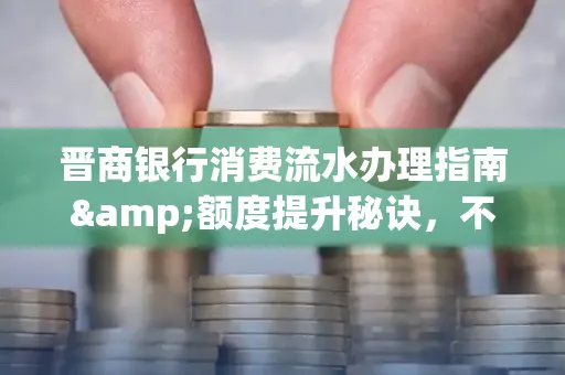晋商银行消费流水办理指南&额度提升秘诀,不懂这些你可能吃大亏!